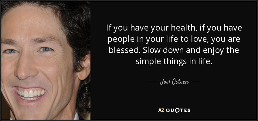 If you have your health, if you have people in your life to love, you are blessed. Slow down and enjoy the simple things in life. - Joel Osteen