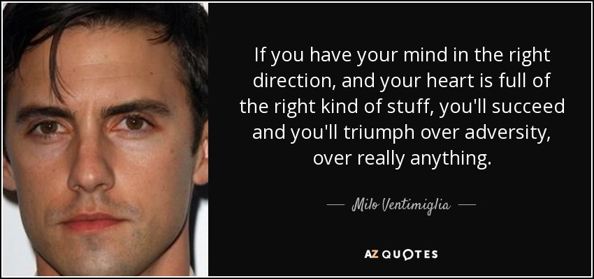 If you have your mind in the right direction, and your heart is full of the right kind of stuff, you'll succeed and you'll triumph over adversity, over really anything. - Milo Ventimiglia