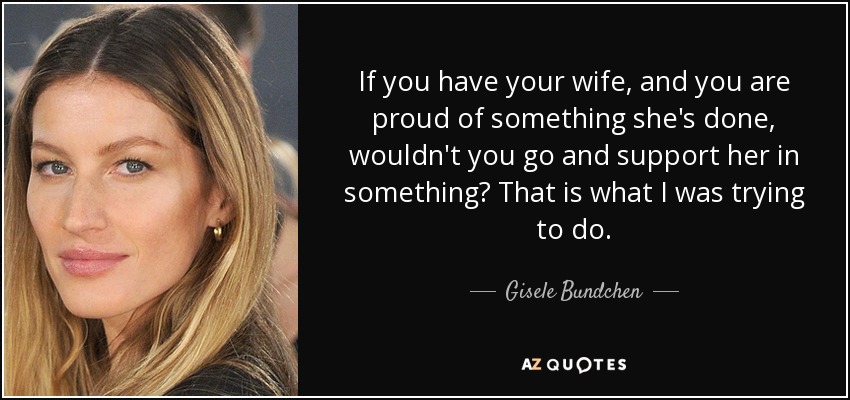 If you have your wife, and you are proud of something she's done, wouldn't you go and support her in something? That is what I was trying to do. - Gisele Bundchen