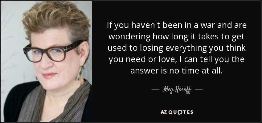 If you haven't been in a war and are wondering how long it takes to get used to losing everything you think you need or love, I can tell you the answer is no time at all. - Meg Rosoff