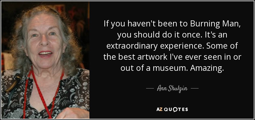 If you haven't been to Burning Man, you should do it once. It's an extraordinary experience. Some of the best artwork I've ever seen in or out of a museum. Amazing. - Ann Shulgin