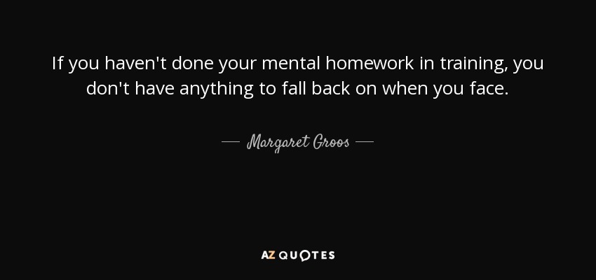 If you haven't done your mental homework in training, you don't have anything to fall back on when you face. - Margaret Groos