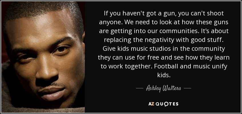 If you haven't got a gun, you can't shoot anyone. We need to look at how these guns are getting into our communities. It's about replacing the negativity with good stuff. Give kids music studios in the community they can use for free and see how they learn to work together. Football and music unify kids. - Ashley Walters