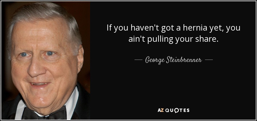 If you haven't got a hernia yet, you ain't pulling your share. - George Steinbrenner