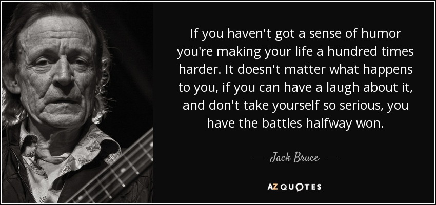 If you haven't got a sense of humor you're making your life a hundred times harder. It doesn't matter what happens to you, if you can have a laugh about it, and don't take yourself so serious, you have the battles halfway won. - Jack Bruce