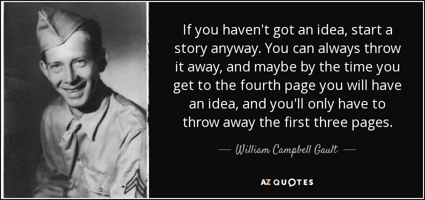 If you haven't got an idea, start a story anyway. You can always throw it away, and maybe by the time you get to the fourth page you will have an idea, and you'll only have to throw away the first three pages. - William Campbell Gault
