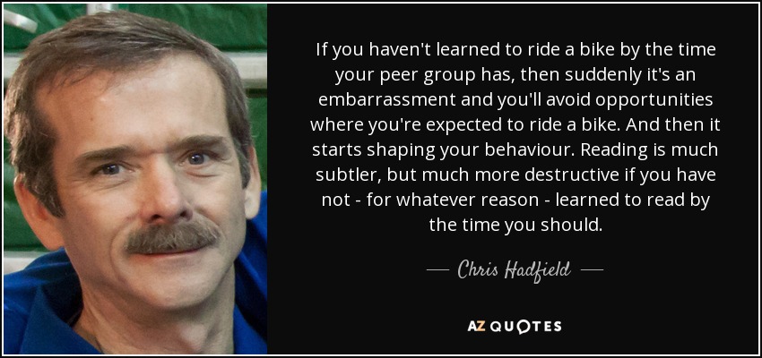 If you haven't learned to ride a bike by the time your peer group has, then suddenly it's an embarrassment and you'll avoid opportunities where you're expected to ride a bike. And then it starts shaping your behaviour. Reading is much subtler, but much more destructive if you have not - for whatever reason - learned to read by the time you should. - Chris Hadfield