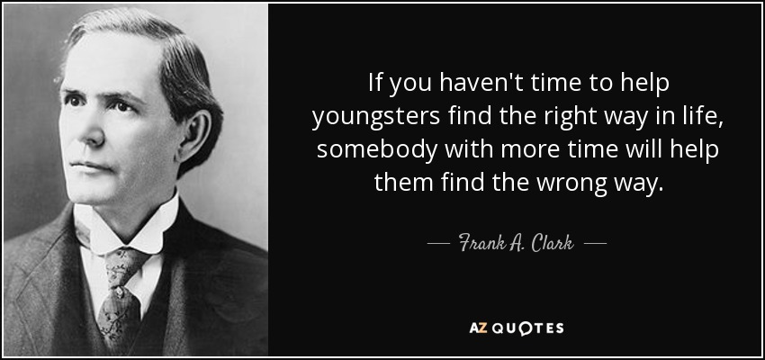 If you haven't time to help youngsters find the right way in life, somebody with more time will help them find the wrong way. - Frank A. Clark