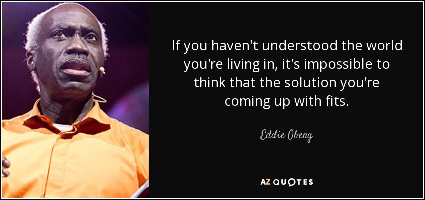 If you haven't understood the world you're living in, it's impossible to think that the solution you're coming up with fits. - Eddie Obeng