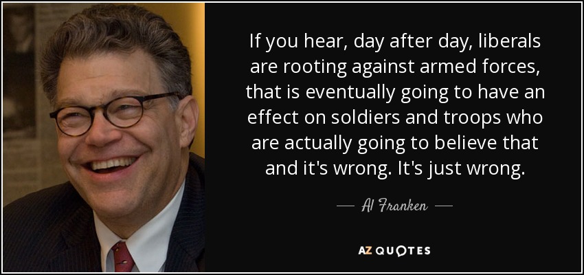 If you hear, day after day, liberals are rooting against armed forces, that is eventually going to have an effect on soldiers and troops who are actually going to believe that and it's wrong. It's just wrong. - Al Franken