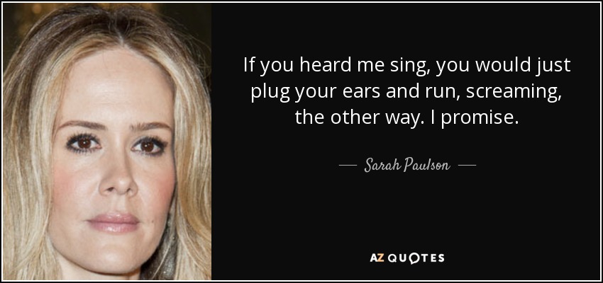 If you heard me sing, you would just plug your ears and run, screaming, the other way. I promise. - Sarah Paulson