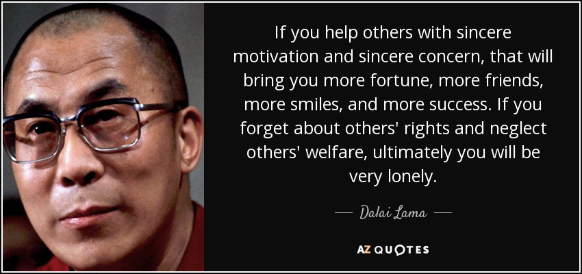 If you help others with sincere motivation and sincere concern, that will bring you more fortune, more friends, more smiles, and more success. If you forget about others' rights and neglect others' welfare, ultimately you will be very lonely. - Dalai Lama