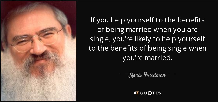 If you help yourself to the benefits of being married when you are single, you're likely to help yourself to the benefits of being single when you're married. - Manis Friedman