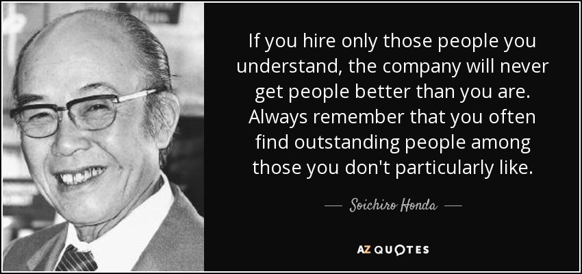 If you hire only those people you understand, the company will never get people better than you are. Always remember that you often find outstanding people among those you don't particularly like. - Soichiro Honda
