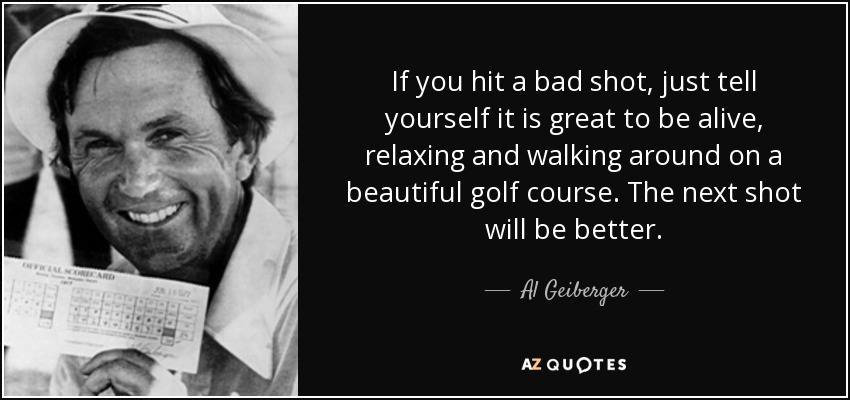 If you hit a bad shot, just tell yourself it is great to be alive, relaxing and walking around on a beautiful golf course. The next shot will be better. - Al Geiberger
