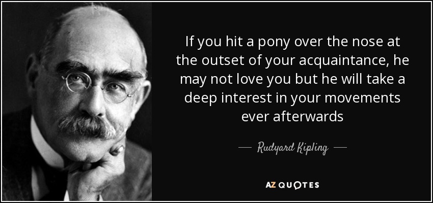 If you hit a pony over the nose at the outset of your acquaintance, he may not love you but he will take a deep interest in your movements ever afterwards - Rudyard Kipling