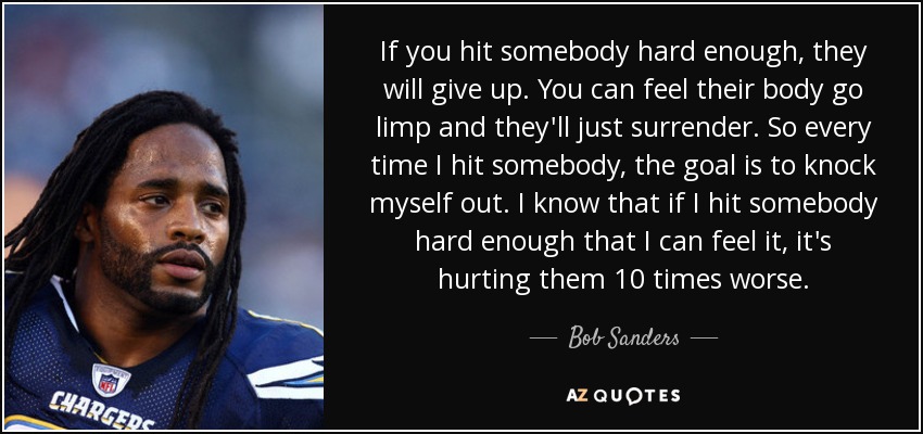 If you hit somebody hard enough, they will give up. You can feel their body go limp and they'll just surrender. So every time I hit somebody, the goal is to knock myself out. I know that if I hit somebody hard enough that I can feel it, it's hurting them 10 times worse. - Bob Sanders