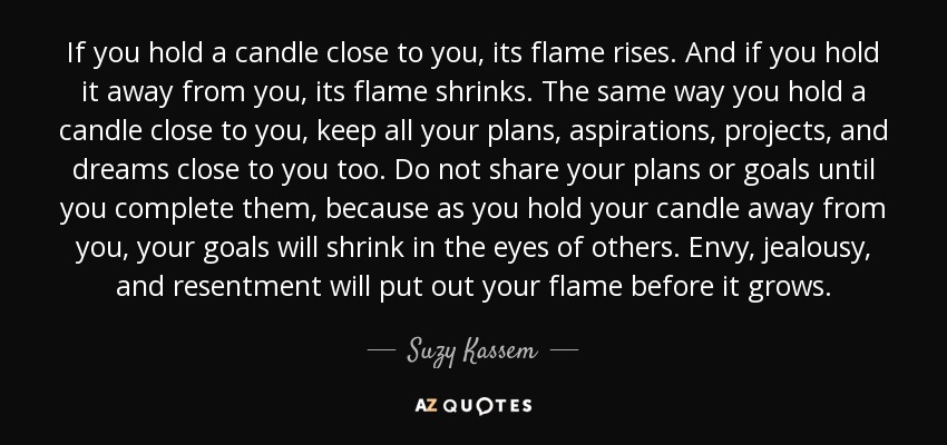 If you hold a candle close to you, its flame rises. And if you hold it away from you, its flame shrinks. The same way you hold a candle close to you, keep all your plans, aspirations, projects, and dreams close to you too. Do not share your plans or goals until you complete them, because as you hold your candle away from you, your goals will shrink in the eyes of others. Envy, jealousy, and resentment will put out your flame before it grows. - Suzy Kassem