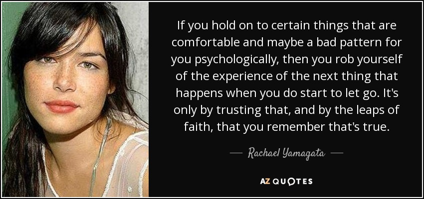 If you hold on to certain things that are comfortable and maybe a bad pattern for you psychologically, then you rob yourself of the experience of the next thing that happens when you do start to let go. It's only by trusting that, and by the leaps of faith, that you remember that's true. - Rachael Yamagata