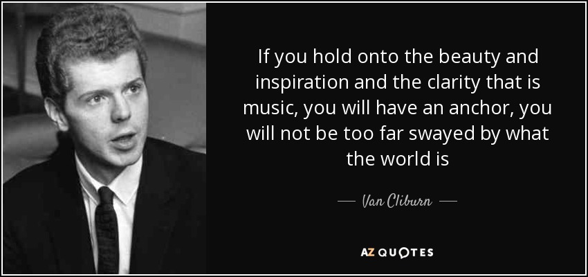 If you hold onto the beauty and inspiration and the clarity that is music, you will have an anchor, you will not be too far swayed by what the world is - Van Cliburn