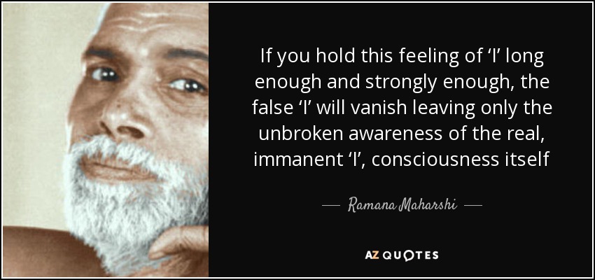 If you hold this feeling of ‘I’ long enough and strongly enough, the false ‘I’ will vanish leaving only the unbroken awareness of the real, immanent ‘I’, consciousness itself - Ramana Maharshi