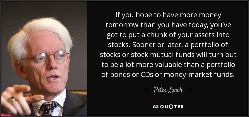 If you hope to have more money tomorrow than you have today, you've got to put a chunk of your assets into stocks. Sooner or later, a portfolio of stocks or stock mutual funds will turn out to be a lot more valuable than a portfolio of bonds or CDs or money-market funds. - Peter Lynch