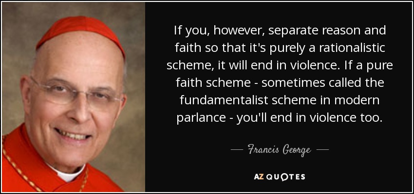 If you, however, separate reason and faith so that it's purely a rationalistic scheme, it will end in violence. If a pure faith scheme - sometimes called the fundamentalist scheme in modern parlance - you'll end in violence too. - Francis George