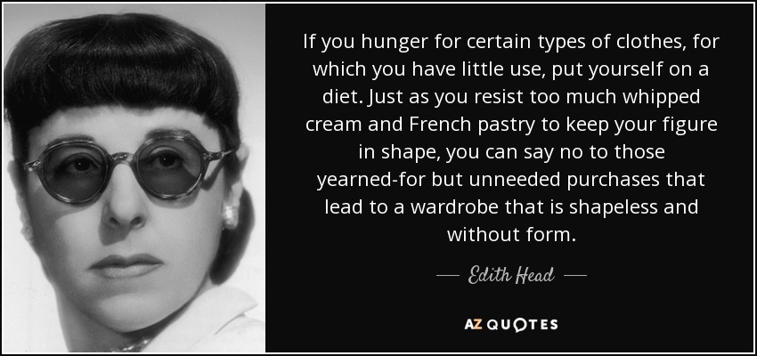If you hunger for certain types of clothes, for which you have little use, put yourself on a diet. Just as you resist too much whipped cream and French pastry to keep your figure in shape, you can say no to those yearned-for but unneeded purchases that lead to a wardrobe that is shapeless and without form. - Edith Head