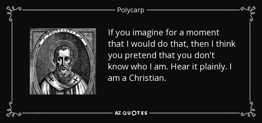 If you imagine for a moment that I would do that, then I think you pretend that you don't know who I am. Hear it plainly. I am a Christian. - Polycarp