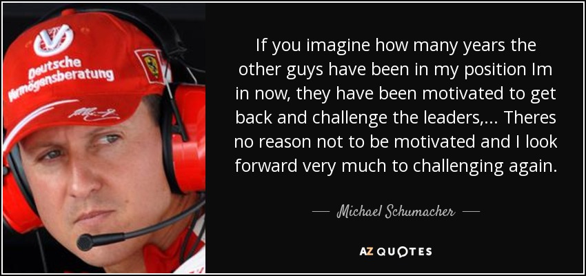 If you imagine how many years the other guys have been in my position Im in now, they have been motivated to get back and challenge the leaders, ... Theres no reason not to be motivated and I look forward very much to challenging again. - Michael Schumacher