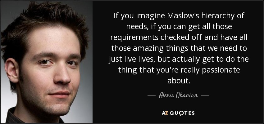 If you imagine Maslow's hierarchy of needs, if you can get all those requirements checked off and have all those amazing things that we need to just live lives, but actually get to do the thing that you're really passionate about. - Alexis Ohanian