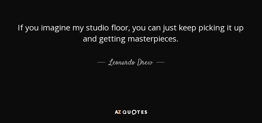 If you imagine my studio floor, you can just keep picking it up and getting masterpieces. - Leonardo Drew