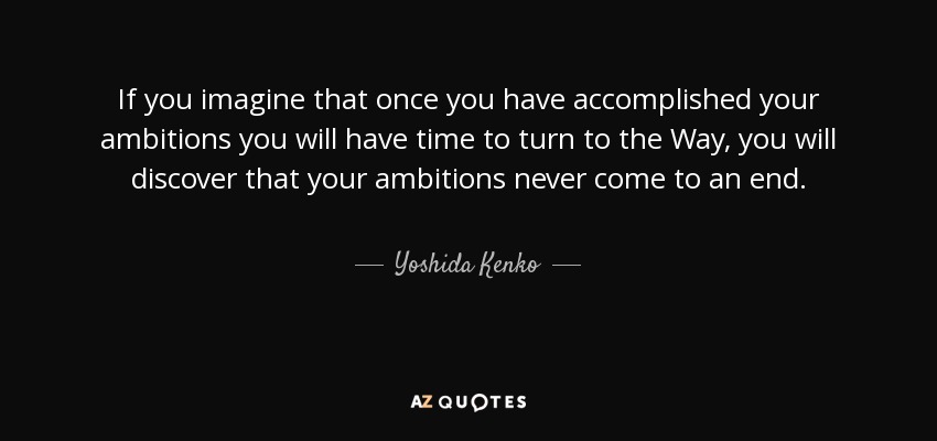 If you imagine that once you have accomplished your ambitions you will have time to turn to the Way, you will discover that your ambitions never come to an end. - Yoshida Kenko
