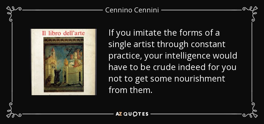 If you imitate the forms of a single artist through constant practice, your intelligence would have to be crude indeed for you not to get some nourishment from them. - Cennino Cennini