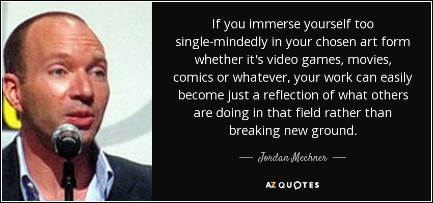 If you immerse yourself too single-mindedly in your chosen art form whether it's video games, movies, comics or whatever, your work can easily become just a reflection of what others are doing in that field rather than breaking new ground. - Jordan Mechner