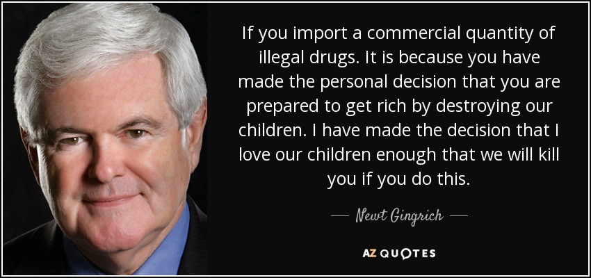 If you import a commercial quantity of illegal drugs. It is because you have made the personal decision that you are prepared to get rich by destroying our children. I have made the decision that I love our children enough that we will kill you if you do this. - Newt Gingrich