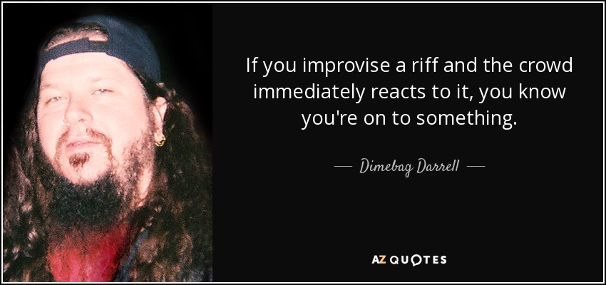 If you improvise a riff and the crowd immediately reacts to it, you know you're on to something. - Dimebag Darrell