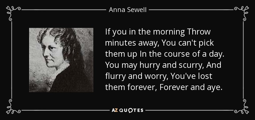 If you in the morning Throw minutes away, You can't pick them up In the course of a day. You may hurry and scurry, And flurry and worry, You've lost them forever, Forever and aye. - Anna Sewell