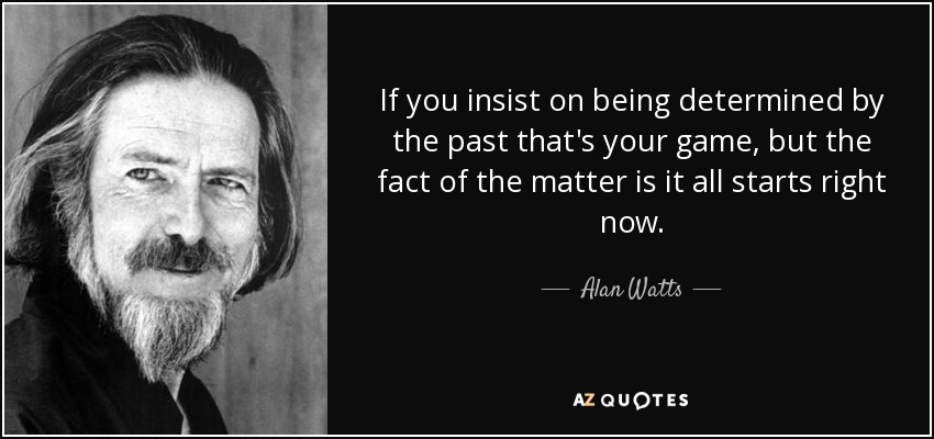 If you insist on being determined by the past that's your game, but the fact of the matter is it all starts right now. - Alan Watts