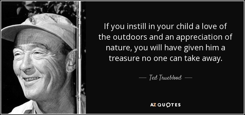 If you instill in your child a love of the outdoors and an appreciation of nature, you will have given him a treasure no one can take away. - Ted Trueblood