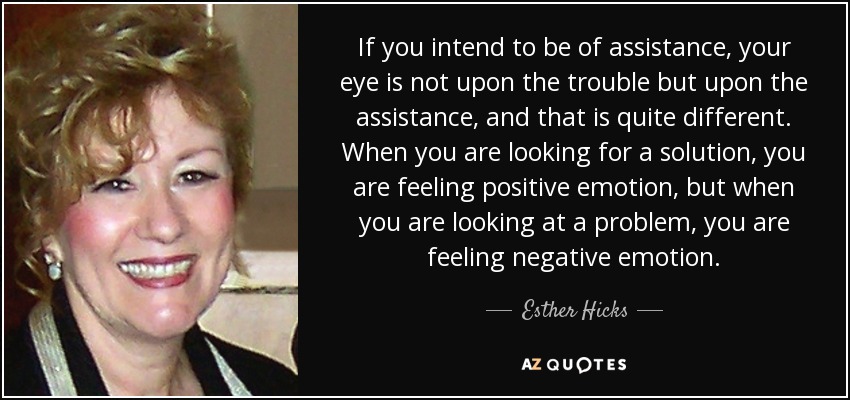 If you intend to be of assistance, your eye is not upon the trouble but upon the assistance, and that is quite different. When you are looking for a solution, you are feeling positive emotion, but when you are looking at a problem, you are feeling negative emotion. - Esther Hicks