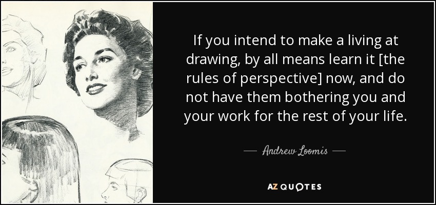 If you intend to make a living at drawing, by all means learn it [the rules of perspective] now, and do not have them bothering you and your work for the rest of your life. - Andrew Loomis