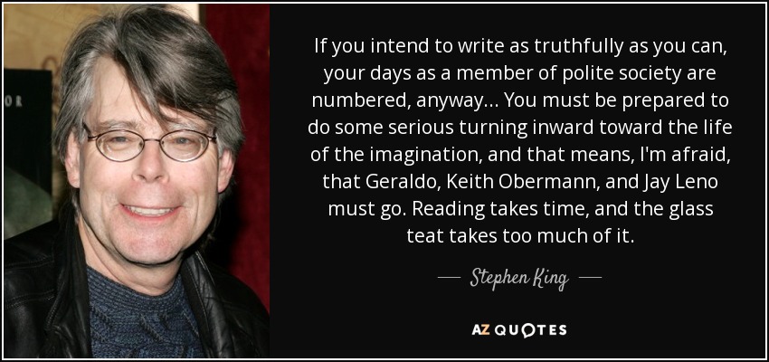 If you intend to write as truthfully as you can, your days as a member of polite society are numbered, anyway... You must be prepared to do some serious turning inward toward the life of the imagination, and that means, I'm afraid, that Geraldo, Keith Obermann, and Jay Leno must go. Reading takes time, and the glass teat takes too much of it. - Stephen King