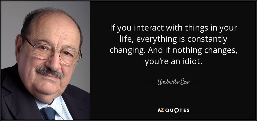 If you interact with things in your life, everything is constantly changing. And if nothing changes, you're an idiot. - Umberto Eco