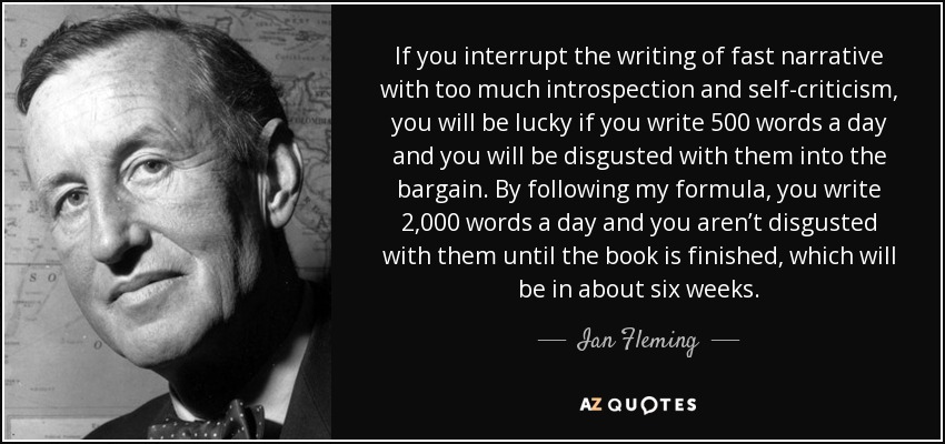 If you interrupt the writing of fast narrative with too much introspection and self-criticism, you will be lucky if you write 500 words a day and you will be disgusted with them into the bargain. By following my formula, you write 2,000 words a day and you aren’t disgusted with them until the book is finished, which will be in about six weeks. - Ian Fleming