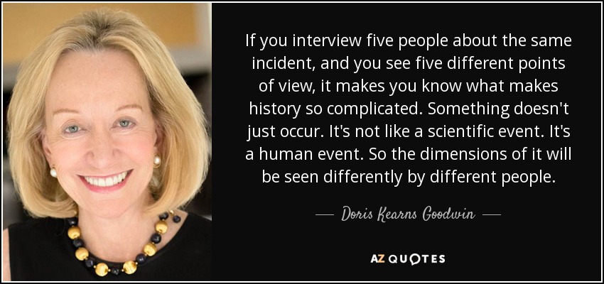 If you interview five people about the same incident, and you see five different points of view, it makes you know what makes history so complicated. Something doesn't just occur. It's not like a scientific event. It's a human event. So the dimensions of it will be seen differently by different people. - Doris Kearns Goodwin