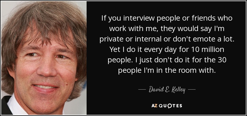 If you interview people or friends who work with me, they would say I'm private or internal or don't emote a lot. Yet I do it every day for 10 million people. I just don't do it for the 30 people I'm in the room with. - David E. Kelley
