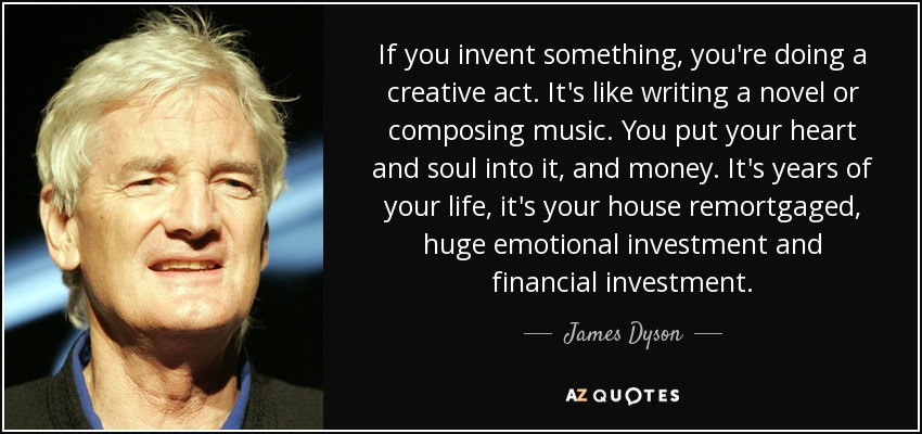 If you invent something, you're doing a creative act. It's like writing a novel or composing music. You put your heart and soul into it, and money. It's years of your life, it's your house remortgaged, huge emotional investment and financial investment. - James Dyson