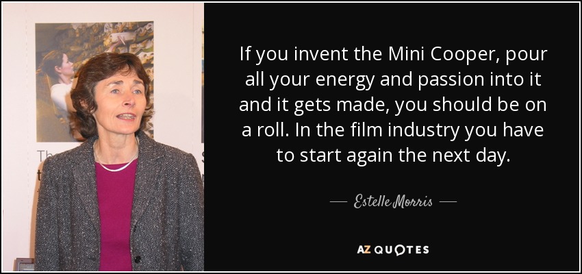 If you invent the Mini Cooper, pour all your energy and passion into it and it gets made, you should be on a roll. In the film industry you have to start again the next day. - Estelle Morris, Baroness Morris of Yardley