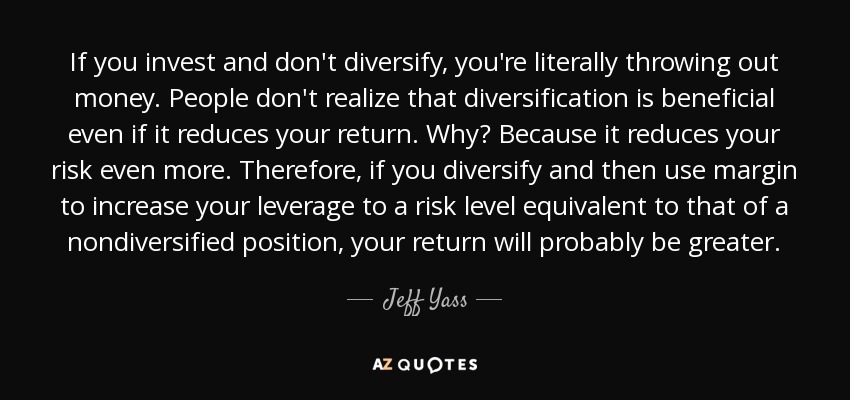 If you invest and don't diversify, you're literally throwing out money. People don't realize that diversification is beneficial even if it reduces your return. Why? Because it reduces your risk even more. Therefore, if you diversify and then use margin to increase your leverage to a risk level equivalent to that of a nondiversified position, your return will probably be greater. - Jeff Yass